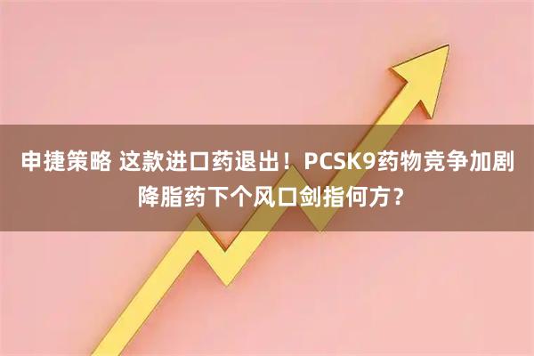 申捷策略 这款进口药退出！PCSK9药物竞争加剧 降脂药下个风口剑指何方？