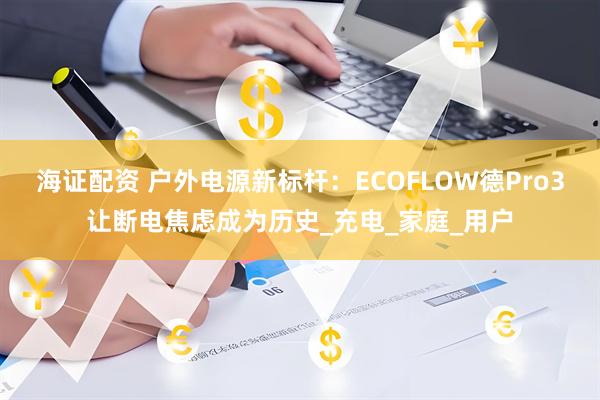 海证配资 户外电源新标杆：ECOFLOW德Pro3让断电焦虑成为历史_充电_家庭_用户