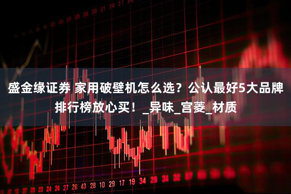 盛金缘证券 家用破壁机怎么选？公认最好5大品牌排行榜放心买！_异味_宫菱_材质