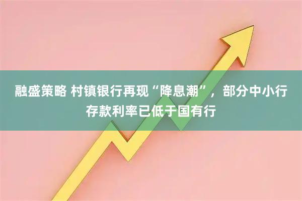 融盛策略 村镇银行再现“降息潮”，部分中小行存款利率已低于国有行