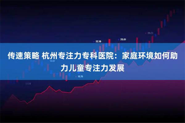 传速策略 杭州专注力专科医院：家庭环境如何助力儿童专注力发展