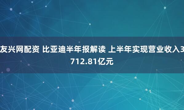 友兴网配资 比亚迪半年报解读 上半年实现营业收入3712.81亿元