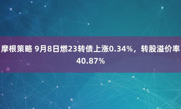 摩根策略 9月8日燃23转债上涨0.34%，转股溢价率40.87%