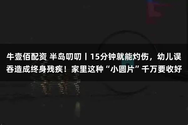 牛壹佰配资 半岛叨叨丨15分钟就能灼伤，幼儿误吞造成终身残疾！家里这种“小圆片”千万要收好