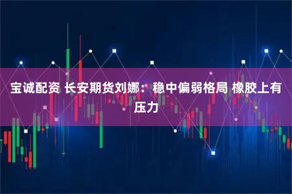 宝诚配资 长安期货刘娜：稳中偏弱格局 橡胶上有压力