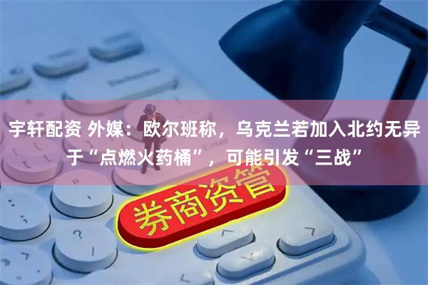 宇轩配资 外媒：欧尔班称，乌克兰若加入北约无异于“点燃火药桶”，可能引发“三战”