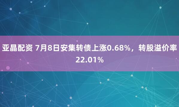 亚晶配资 7月8日安集转债上涨0.68%，转股溢价率22.01%