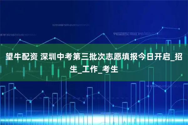 望牛配资 深圳中考第三批次志愿填报今日开启_招生_工作_考生