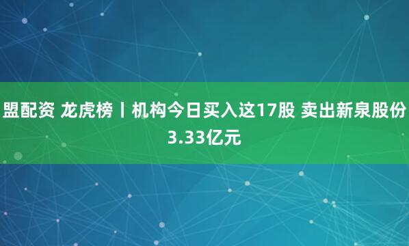 盟配资 龙虎榜丨机构今日买入这17股 卖出新泉股份3.33亿元