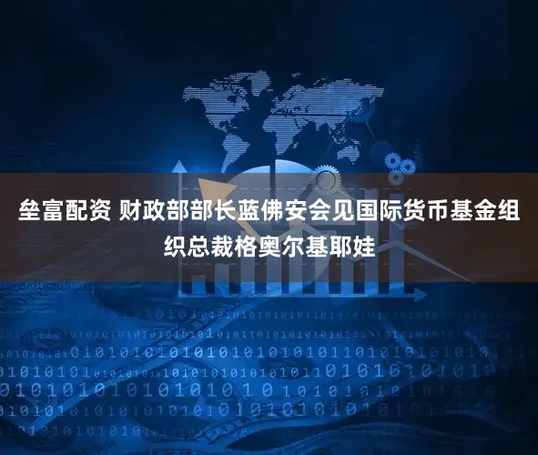 垒富配资 财政部部长蓝佛安会见国际货币基金组织总裁格奥尔基耶娃