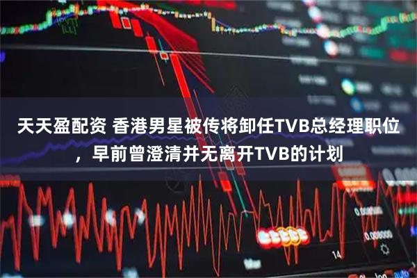 天天盈配资 香港男星被传将卸任TVB总经理职位，早前曾澄清并无离开TVB的计划