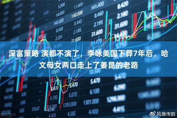 深富策略 演都不演了，李咏美国下葬7年后，哈文母女两口走上了姜昆的老路