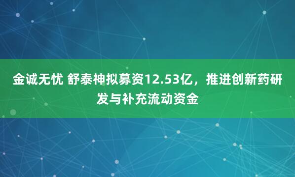 金诚无忧 舒泰神拟募资12.53亿，推进创新药研发与补充流动资金