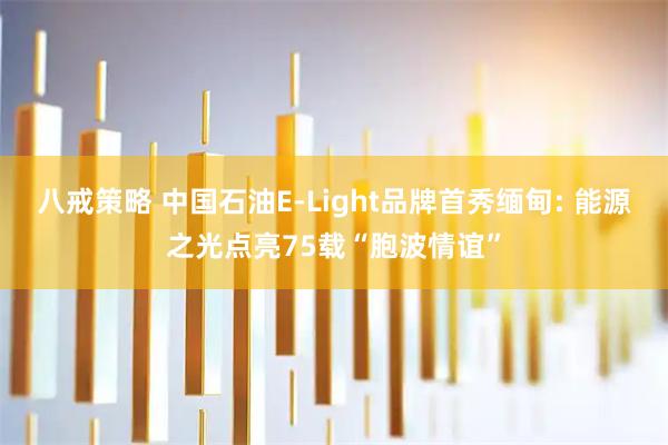 八戒策略 中国石油E-Light品牌首秀缅甸: 能源之光点亮75载“胞波情谊”